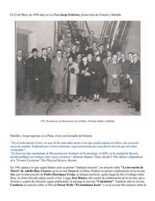 El 25 de Mayo de 1938 nace en La Plata Jorge Federico, primer hijo de Ernesto y Matilde.




                        1937. Reunión en el observatorio de La Plata. Al frente Sabato y Matilde.




Matilde y Jorge regresan a La Plata, viven con la madre de Ernesto.

"En el Laboratorio Curie, en una de las más altas metas a las que podía aspirar un físico, me encontré
vacío de sentido. Golpeado por el descreimiento, seguí avanzando por una fuerte inercia que mi alma
rechazaba".
"La beca me fue trasladada al Massachussets Institute of Technology, el MIT, en la ciudad de Boston,
donde publiqué un trabajo sobre rayos cósmicos" (Ernesto Sabato "Antes del fín") "On Alfvén´s Hypothesis
of a "Cosmic Cyclotron" The Physical Review, Boston.

En 1941 aparece lo que según Sabato sería su primer "trabajito literario", un artículo sobre "La invención de
Morel" de Adolfo Bioy Casares, en la revista Teseo de La Plata. Publica su primer colaboración en la revista
Sur, por la intervención de Pedro Henríquez Ureña, su antiguo profesor, quién luego de leer el trabajo sobre
Bioy, le ofrece llevarle algún escrito a Sur. Luego José Bianco, del comité de colaboración de la revista, sita a
Ernesto y a parte de ofrecerle seguir publicando, le encarga la sección "Calendario". También sale en revista
Conducta un artículo sobre el film de Orson Wells "El ciudadano Kane" y en la revista Movimiento sobre la
 