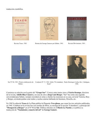 traducción cientñifica.




           Revista Teseo. 1941              Retrato de George Gamow por Sabato. 1941        Revista Movimiento, 1941.




  Sur Nº 84, 1941. Primer colaboración de   Conducta Nº 17, 1941. Sobre "El ciudadano Pedro Henríquez Ureña, Rev. Cabalgata,
                  Sábato.                                    Kane"                                    1946.




Comienza su relación con la gente del "Grupo Sur". Conoce entre tantos otros a Victria Ocampo, directora
de la revista, Adolfo Bioy Casares y en casa de este a Jorge Luis Borges. "Sur" fue como una segunda
universidad para Sabato, siempre recordará en notas y charlas las reuniones en su casa, en la de Victoria, Bioy
y Borges, en donde podían estar tardes y noches enteras hablando de literatura, filosofía, etc.

En 1942 la editorial Teseo de La Plata publica la Plaquette Tres glosas, que reune los tres artículos publicados
en 1941. Colabora en la revista Sur con reseñas de libros, se encarga de la sección "Calendario" y participa del
"Desagravio a Borges" en el Nº 94 de Sur. Publica artículos en el Diario La Nación y se publica su
traducción de "Nacimiento y muerte del sol" de George Gamow.
 