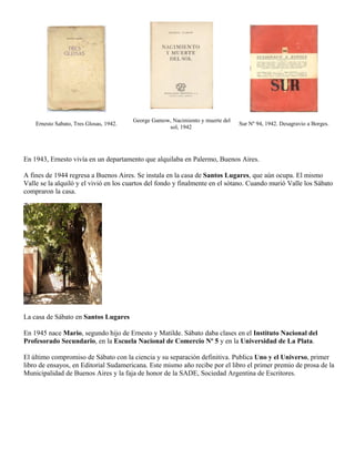 George Gamow, Nacimiento y muerte del
    Ernesto Sabato, Tres Glosas, 1942.                                           Sur Nº 94, 1942. Desagravio a Borges.
                                                     sol, 1942




En 1943, Ernesto vivía en un departamento que alquilaba en Palermo, Buenos Aires.

A fines de 1944 regresa a Buenos Aires. Se instala en la casa de Santos Lugares, que aún ocupa. El mismo
Valle se la alquiló y el vivió en los cuartos del fondo y finalmente en el sótano. Cuando murió Valle los Sábato
compraron la casa.




La casa de Sábato en Santos Lugares

En 1945 nace Mario, segundo hijo de Ernesto y Matilde. Sábato daba clases en el Instituto Nacional del
Profesorado Secundario, en la Escuela Nacional de Comercio Nº 5 y en la Universidad de La Plata.

El último compromiso de Sábato con la ciencia y su separación definitiva. Publica Uno y el Universo, primer
libro de ensayos, en Editorial Sudamericana. Este mismo año recibe por el libro el primer premio de prosa de la
Municipalidad de Buenos Aires y la faja de honor de la SADE, Sociedad Argentina de Escritores.
 