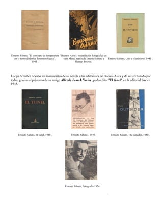 Ernesto Sábato, "El concepto de temperatura "Buenos Aires", recopilación fotográfica de
   en la termodinámica fenomenológica".       Hans Mann, textos de Ernesto Sábato y Ernesto Sábato, Uno y el universo. 1945 .
                   1945 .                               Manuel Peyrou.




Luego de haber llevado los manuscritos de su novela a las editoriales de Buenos Aires y de ser rechazado por
todas, gracias al préstamo de su amigo Alfredo Juan J. Weiss , pudo editar "El túnel" en la editorial Sur en
1948.




      Ernesto Sábato, El túnel, 1948 .               Ernesto Sábato - 1949.              Ernesto Sábato, The outsider, 1950 .




                                               Ernesto Sábato, Fotografía 1954

                                                                                     .
 