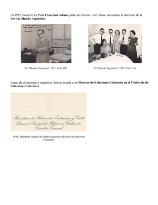 En 1955 muere en La Plata Francisco Sábato, padre de Ernesto. Este mismo año asume la dirección de la
Revista Mundo Argentino.




            En "Mundo Argentino", 1955. (Col. GF)                      En "Mundo Argentino", 1955. (Col. GF).




Luego de discusiones y negativas, Sábato accede a ser Director de Relaciones Culturales en el Ministerio de
Relaciones Exteriores.




 1958. Membrete original de Sábato cuando era Director de relaciones
                             Culturales.
 