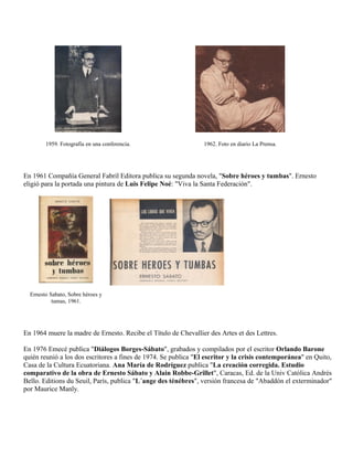 1959. Fotografía en una conferencia.                    1962. Foto en diario La Prensa.




En 1961 Compañía General Fabril Editora publica su segunda novela, "Sobre héroes y tumbas". Ernesto
eligió para la portada una pintura de Luis Felipe Noé: "Viva la Santa Federación".




  Ernesto Sabato, Sobre héroes y
           tumas, 1961.




En 1964 muere la madre de Ernesto. Recibe el Título de Chevallier des Artes et des Lettres.

En 1976 Emecé publica "Diálogos Borges-Sábato", grabados y compilados por el escritor Orlando Barone
quién reunió a los dos escritores a fines de 1974. Se publica "El escritor y la crisis contemporánea" en Quito,
Casa de la Cultura Ecuatoriana. Ana María de Rodríguez publica "La creación corregida. Estudio
comparativo de la obra de Ernesto Sábato y Alain Robbe-Grillet", Caracas, Ed. de la Univ Católica Andrés
Bello. Editions du Seuil, París, publica "L´ange des ténébres", versión francesa de "Abaddón el exterminador"
por Maurice Manly.
 