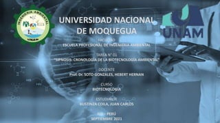 UNIVERSIDAD NACIONAL
DE MOQUEGUA
FACULTAD
ESCUELA PROFESIONAL DE INGENIERIA AMBIENTAL
TAREA N° 01
“SIPNOSIS: CRONOLOGÍA DE LA BIOTECNOLOGÍA AMBIENTAL”
DOCENTE
Prof. Dr. SOTO GONZALES, HEBERT HERNAN
CURSO
BIOTECNOLOGIA
ESTUDIANTE
BUSTINZA COILA, JUAN CARLOS
ILO – PERÚ
SEPTIEMBRE 2021
 