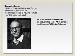 Frederick Sanger
  El bioquímico inglés Frederik Sanger 
determinó la secuencia de 
los aminoácidos de la insulina en 1955
 en 1958 obtuvo el nobel
En 1975 desarrolló el método
de secuenciación de ADN, conocido 
también como "Método de Sanger"
21Ricardo Molina- Biología
 