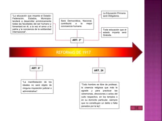 REFORMAS DE 1917
ART. 3°
“La educación que imparta el Estado-
Federación, Estados, Municipio-
tenderá a desarrollar armónicamente
todas las facultades del ser humano y
fomentará en él, a la vez el amor a la
patria y la conciencia de la solidaridad
internacional”.
Será Democrática, Nacional,
contribuirá a la mejor
convivencia humana.
La Educación Primaria
será Obligatoria.
Toda educación que el
estado imparta será
Gratuita.
ART. 6°
“La manifestación de los
ideales no será objeto de
ninguna inquisición judicial o
administrativa”.
ART. 24
“Todo hombre es libre de profesar,
la creencia religiosa que más le
agrade y para practicar las
ceremonias, devociones o actos del
culto respectivo, en los templos o
en su domicilio particular, siempre
que no constituyan un delito o falta
penados por la ley”.
 