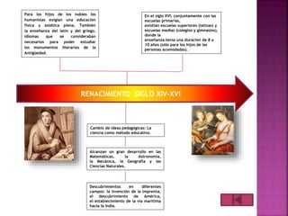 RENACIMIENTO SIGLO XIV-XVI
Cambio de ideas pedagógicas: La
ciencia como método educativo.
Alcanzan un gran desarrollo en las
Matemáticas, la Astronomía,
la Mecánica, la Geografía y las
Ciencias Naturales.
Descubrimientos en diferentes
campos: la invención de la imprenta,
el descubrimiento de América,
el establecimiento de la vía marítima
hacia la India.
Para los hijos de los nobles los
humanistas exigían una educación
física y estética plena. También
la enseñanza del latín y del griego,
idiomas que se consideraban
necesarios para poder estudiar
los monumentos literarios de la
Antigüedad.
En el siglo XVI, conjuntamente con las
escuelas primarias,
existían escuelas superiores (latinas) y
escuelas medias (colegios y gimnasios),
donde la
enseñanza tenía una duración de 8 a
10 años (sólo para los hijos de las
personas acomodadas).
 