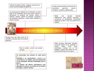 EDUCACION PREHISPÁNICA EN MÉXICO
Incluían el aspecto militar, religioso, ya que era el
sector social encargado de gobernar.
Escuelas para las clases altas de la
sociedad y escuelas para los sectores
populares
Para el pueblo, existía una escuela
llamada Telpochcalli.
La escuela para la nobleza era el Calmecac; en este
lugar se les enseñaba, entre otras cosas, historia y
astronomía, la medición del tiempo, música y
filosofía, religión, hábitos de limpieza, cuestiones
de economía y gobierno, y sobre todo, disciplina y
valores morales.
Se encontraba una escuela en cada barrio
o Calpulli.
Enseñaba a los macehualtzin a servir a su
comunidad y a la nobleza, pero principalmente
se les enseñaban distintas habilidades para la
guerra.
Las mujeres del México prehispánico eran
educadas en casa por sus madres en las labores
del hogar y valores morales.
A estas escuelas asistían los hijos de los
sacerdotes, guerreros, jueces,
senadores, maestros y gobernantes.
Había una escuela llamada
Ichpochcalli2 para quienes aspiraban a
convertirse en sacerdotisas, únicamente
pudiendo acceder a esta las mujeres de la
nobleza.
Había escuelas especiales llamadas
Cuicacalli donde se les enseñaba a
cantar, bailar, entre otras
actividades, siempre con un fin
religioso, aunque esta última no era
exclusivamente para las mujeres.
 
