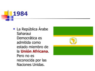 1984 La República Árabe Saharaui Democrática es admitida como estado miembro de la  Unión Africana . Pero no es reconocida por las Naciones Unidas. 