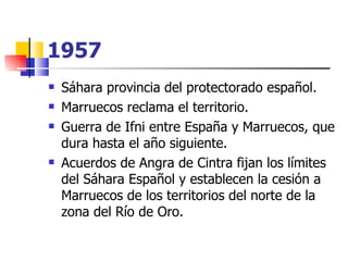 1957   Sáhara provincia del protectorado español.  Marruecos reclama el territorio.  Guerra de Ifni entre España y Marruecos, que dura hasta el año siguiente.  Acuerdos de Angra de Cintra fijan los límites del Sáhara Español y establecen la cesión a Marruecos de los territorios del norte de la zona del Río de Oro.  