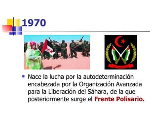 1970 Nace la lucha por la autodeterminación encabezada por la Organización Avanzada para la Liberación del Sáhara, de la que posteriormente surge el  Frente Polisario. 