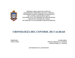 REPÚBLICA BOLIVARIANA DE VENEZUELA
MINISTERIO DEL PODER POPULAR PARA LA DEFENSA
UNIVERSIDAD NACIONAL EXPRIMENTAL POLITÉCNICA
DE LA FUERZA ARMADA BOLIVARIANA
INGENIERÍA CIVIL, 6TO SEMESTRE, SECCIÓN 601-DIURNO
ASIGNATURA: CONTROL DE CALIDAD
OCUMARE DEL TUY, ESTADO BOLIVARIANO DE MIRANDA
CRONOLOGÍA DEL CONTROL DE CALIDAD
PROFESORA: BACHILLERES:
YOHANA DÍAZ APONTE CAROLINA C.I.: 25.230.795
CORNEJO JORGE C.I.: 23.609.291
OCUMARE DEL TUY, JULIO DE 2015
 
