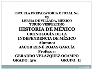 ESCUELA PREPARATORIA OFICIAL No. 
23 
LERMA DE VILLADA, MÉXICO 
TURNO VESPERTINO 
HISTORIA DE MÉXICO 
CRONOLOGÍA DE LA 
INDEPENDENCIA DE MÉXICO 
Alumno: 
JACOB RENÉ ROJAS GARCÍA 
Profesor: 
GERARDO VELAZQUEZ OCAMPO 
GRADO: 3ro GRUPO: II 
26/10/2014 
 