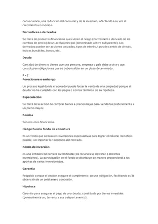 consecuencia, una reducción del consumo y de la inversión, afectando a su vez el
crecimiento económico.
Derivatives o derivados
Se trata de productos financieros que cubren el riesgo (normalmente derivado de los
cambios de precio) de un activo principal (denominado activo subyacente). Los
derivados pueden ser acciones cotizadas, tipos de interés, tipos de cambio de divisas,
índices bursátiles, bonos, etc.
Deuda
Cantidad de dinero o bienes que una persona, empresa o país debe a otra y que
constituyen obligaciones que se deben saldar en un plazo determinado.
F - I
Foreclosure o embargo
Un proceso legal donde el acreedor puede forzar la venta de una propiedad porque el
deudor no ha cumplido con los pagos o con los términos de su hipoteca.
Especulación
Se trata de la acción de comprar bienes a precios bajos para venderlos posteriomente a
un precio mayor.
Fondos
Son recursos financieros.
Hedge Fund o fondo de cobertura
Es un fondo que se basa en inversiones especulativas para lograr el máximo beneficio
posible, sin importar la tendencia del mercado.
Fondo de inversión
Es una entidad con cartera diversificada (los recursos se destinan a distintas
inversiones). La participación en el fondo se distribuye de manera proporcional a los
aportes de varios inversionistas.
Garantía
Respaldo conque el deudor asegura el cumplimiento de una obligación, facilitando así la
obtención de un préstamo o concesión.
Hipoteca
Garantía para asegurar el pago de una deuda, constituida por bienes inmuebles
(generalmente un, terreno, casa o departamento).
 