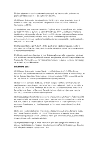 21: Las bolsas en el mundo entero entran en pánico y los mercados registran sus
peores pérdidas desde el 11 de septiembre de 2001.
17: El banco de inversión estadounidense, Merrill Lynch, anuncia pérdidas netas al
finalizar 2007 de US$7.800 millones. Las pérdidas están vinculadas al mercado
hipotecario en EE.UU.
15: El principal banco de Estados Unidos, Citigroup, anunció una pérdida neta de más
de US$9.800 millones durante el último trimestre de 2007. La institución financiera
también anunció que colocaría más de US$18.000 millones en la categoría de cuentas
incobrables, como consecuencia de haber estado altamente expuesto a malos
préstamos en el mercado hipotecario estadounidense, en especial las hipotecas de alto
riesgo de tipo "subprime".
07: El presidente George W. Bush admite que la crisis hipotecaria puede afectar el
crecimiento económico en 2008, pero el mandatario insiste en que los fundamentos de
la economía están sólidos.
04: EE.UU. registró en diciembre la tasa de desempleo más alta en dos años mientras
que la creación de nuevos puestos fue menor a la prevista, informó el Departamento de
Trabajo. La información pone nerviosos a los mercados ya que se teme una contracción
de la mayor economía mundial.
DICIEMBRE 2007
19: El banco de inversión Morgan Stanley reveló pérdidas de US$9.000 millones
asociadas a los problemas del mercado inmboliario estadounidense. Al mismo tiempo, el
banco -la segunda entidad de inversiones en importancia de EE.UU.- anunció la venta
de 10% de sus acciones al gobierno chino para conseguir dinero.
18: Los bancos centrales de EE.UU., la Unión Europea y el Reino Unido anunciaron
medidas para ayudar al sector bancario a hacer frente a la crisis crediticia mundial y a
la subida del costo de los préstamos. Estas tres instituciones financieras, junto con el
Banco Nacional Suizo y el Banco de Canadá, hicieron público un plan para inyectar
US$100.000 millones en fondos de emergencia.
11: Preocupada por la salud de la economía estadounidense, la Reserva Federal decidió
este martes bajar las tasas de interés en un cuarto de punto porcentual para quedar en
el 4,25%. Ésta es la tercera vez que bajan la tasa desde el 18 de septiembre, con la
esperanza de evitar que la crisis hipotecaria se contagie a los demás sectores de la
economía.
10: En otro coletazo de la crisis inmobiliaria estadounidense, la Unión Bancaria Suiza,
UBS, anunció nuevas pérdidas por US$10.000 millones en el valor de sus activos
financieros expuestos al sector. La entidad indicó que, en consecuencia, sus resultados
trimestrales se verán afectados a la baja.
06: El presidente George W. Bush anuncia un plan para congelar los intereses de
algunas hipotecas de alto riesgo en los próximos cinco años, con la esperanza de evitar
que más personas sigan perdiendo su casa.
 