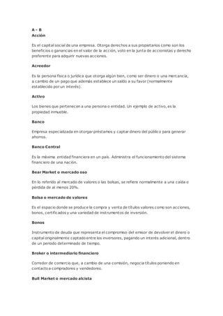 A - B
Acción
Es el capital social de una empresa. Otorga derechos a sus propietarios como son los
beneficios o ganancias en el valor de la acción, voto en la junta de accionistas y derecho
preferente para adquirir nuevas acciones.
Acreedor
Es la persona física o jurídica que otorga algún bien, como ser dinero o una mercancía,
a cambio de un pago que además establece un saldo a su favor (normalmente
establecido por un interés).
Activo
Los bienes que pertenecen a una persona o entidad. Un ejemplo de activo, es la
propiedad inmueble.
Banco
Empresa especializada en otorgar préstamos y captar dinero del público para generar
ahorros.
Banco Central
Es la máxima entidad financiera en un país. Administra el funcionamiento del sistema
financiero de una nación.
Bear Market o mercado oso
En lo referido al mercado de valores o las bolsas, se refiere normalmente a una caída o
pérdida de al menos 20%.
Bolsa o mercado de valores
Es el espacio donde se produce la compra y venta de títulos valores como son acciones,
bonos, certificados y una variedad de instrumentos de inversión.
Bonos
Instrumento de deuda que representa el compromiso del emisor de devolver el dinero o
capital originalmente captado entre los inversores, pagando un interés adicional, dentro
de un periodo determinado de tiempo.
Broker o intermediario financiero
Corredor de comercio que, a cambio de una comisión, negocia títulos poniendo en
contacto a compradores y vendedores.
Bull Market o mercado alcista
 