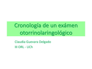Cronología de un exámen otorrinolaringológico Claudia Guevara Delgado III ORL - UCh 