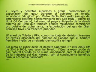 Fuente:Guillermo Olivera Diaz-www.voltairenet.org
2. Leyes y decretos supremos a granel promovieron la
exportación del gas.- Durante el gobierno de Toledo,
secundado ¿dirigido? por Pedro Pablo Kuczynski (amigo del
empresario gasífero norteamericano Ray Lee HUNT, dueño de
Hunt Oil Company), tal como el pago anticipado de la deuda
externa del Perú que también genera millonarias comisiones
pro bolsillo del gobernante, la exportación del gas del Gran
Camisea tuvo una frenética prioridad.
¿Frenesí de Toledo y PPK, como maridaje del delirium tremens
de éxtasis alcohólico del hombre de Cabana con el hambre
flemático inglés de arraigada crematofilia gringa?
Sin pizca de rubor decía el Decreto Supremo N° 050-2005-EM
de 30-11-2005, que suscribe Toledo: ¡”Que la exportación de
gas natural licuado es de suma importancia para el desarrollo
de la industria del Gas Natural, con el consiguiente beneficio
para la economía nacional”!
Página 3
 