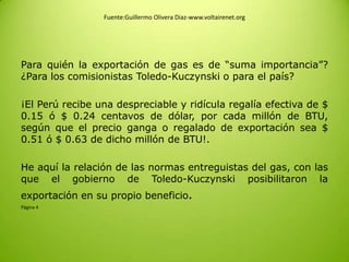 Fuente:Guillermo Olivera Diaz-www.voltairenet.org
Para quién la exportación de gas es de “suma importancia”?
¿Para los comisionistas Toledo-Kuczynski o para el país?
¡El Perú recibe una despreciable y ridícula regalía efectiva de $
0.15 ó $ 0.24 centavos de dólar, por cada millón de BTU,
según que el precio ganga o regalado de exportación sea $
0.51 ó $ 0.63 de dicho millón de BTU!.
He aquí la relación de las normas entreguistas del gas, con las
que el gobierno de Toledo-Kuczynski posibilitaron la
exportación en su propio beneficio.
Página 4
 