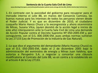 Sentencia de la Cuarta Sala Civil de Lima
www.diariolaprimeraperu.com/online/politica/poder-judicial-anula-entrega-del-lote-88_101441.htmlrta Sala Civil de Lima
1.-En contraste con la pasividad del gobierno para recuperar para el
mercado interno el Lote 88, en manos del Consorcio Camisea, las
buenas nuevas para los intereses de todos los peruanos vienen desde
el Poder Judicial. Y es que en diciembre de 2010, el ciudadano
cusqueño Mario Hanco Chuco y la excongresista y ahora viceministra
de Minas, Susana Vilca, (quien desistió de la acción legal a inicios de
este año) interpusieron ante la Cuarta Sala Civil de Lima una demanda
de Acción Popular contra el Decreto Supremo Nº 050-2005-EM y, por
consiguiente, con el D.S. 006-2006-EM, pues ambas normas vulneran
la Ley 27133 (Ley de Promoción de la Industria de Gas Natural).
2.-Lo que dice el argumento del demandante (Mario Huanca Chuco) es
que el D.S. 050-2005-EM, dado el 2 de diciembre 2005 bajo la
administración del exministro de energía y Minas Juan Valdivia, que
autoriza a Perupetro S.A. a negociar y concertar una cláusula
modificatoria al Contrato del Lote 88, va en contra a lo establecido en
el artículo 4 de la Ley 27133.
 
