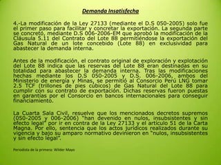 Demanda Insatisfecha
4.-La modificación de la Ley 27133 (mediante el D.S 050-2005) solo fue
el primer paso para facilitar y concretar la exportación. La segunda parte
se concretó, mediante D.S 006-2006-EM que aprobó la modificación de la
Cláusula 5.11 del Contrato del Lote 88 permitiéndose la exportación del
Gas Natural de un lote concebido (Lote 88) en exclusividad para
abastecer la demanda interna.
Antes de la modificación, el contrato original de exploración y explotación
del Lote 88 indica que las reservas del Lote 88 eran destinadas en su
totalidad para abastecer la demanda interna. Tras las modificaciones
hechas mediante los D.S 050-2005 y D.S. 006-2006, ambos del
Ministerio de energía y Minas, se permitió al Consorcio Perú LNG tomar
2.5 TCF (trillones de pies cúbicos) de Gas Natural del Lote 88 para
cumplir con su contrato de exportación. Dichas reservas fueron puestas
en garantías por el Consorcio en bancos internacionales para conseguir
financiamiento.
La Cuarta Sala Civil, resuelve que los mencionados decretos supremos
(050-2005 y 006-2006) “han devenido en nulos, insubsistentes y sin
efecto legal” por ir en contra de la Ley 27133 y el artículo 51 de la Carta
Magna. Por ello, sentencia que los actos jurídicos realizados durante su
vigencia y bajo su amparo normativo devinieron en “nulos, insubsistentes
y sin efecto legal”.
Periodista de la primera: Wilder Mayo
 