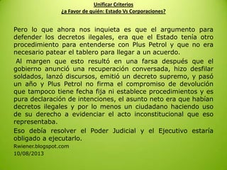 Unificar Criterios
¿a Favor de quién: Estado Vs Corporaciones?
Pero lo que ahora nos inquieta es que el argumento para
defender los decretos ilegales, era que el Estado tenía otro
procedimiento para entenderse con Plus Petrol y que no era
necesario patear el tablero para llegar a un acuerdo.
Al margen que esto resultó en una farsa después que el
gobierno anunció una recuperación conversada, hizo desfilar
soldados, lanzó discursos, emitió un decreto supremo, y pasó
un año y Plus Petrol no firma el compromiso de devolución
que tampoco tiene fecha fija ni establece procedimientos y es
pura declaración de intenciones, el asunto neto era que habían
decretos ilegales y por lo menos un ciudadano haciendo uso
de su derecho a evidenciar el acto inconstitucional que eso
representaba.
Eso debía resolver el Poder Judicial y el Ejecutivo estaría
obligado a ejecutarlo.
Rwiener.blogspot.com
10/08/2013
 