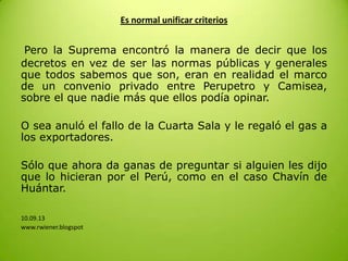 Es normal unificar criterios
Pero la Suprema encontró la manera de decir que los
decretos en vez de ser las normas públicas y generales
que todos sabemos que son, eran en realidad el marco
de un convenio privado entre Perupetro y Camisea,
sobre el que nadie más que ellos podía opinar.
O sea anuló el fallo de la Cuarta Sala y le regaló el gas a
los exportadores.
Sólo que ahora da ganas de preguntar si alguien les dijo
que lo hicieran por el Perú, como en el caso Chavín de
Huántar.
10.09.13
www.rwiener.blogspot
 