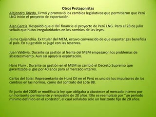 Otros Protagonistas
Alejandro Toledo. Firmó y promovió los cambios legislativos que permitieron que Perú
LNG inicie el proyecto de exportación.
Alan García. Respaldó que el BIF financie el proyecto de Perú LNG. Pero el 28 de julio
señaló que hubo irregularidades en los cambios de las leyes.
Jaime Quijandría. Ex titular del MEM, estuvo convencido de que exportar gas beneficia
al país. En su gestión se jugó con las reservas.
Juan Valdivia. Durante su gestión al frente del MEM empezaron los problemas de
abastecimiento. Aun así apoyó la exportación.
Hans Flury . Durante su gestión en el MEM se cambió el Decreto Supremo que
garantizaba el gas por 40 años para el mercado interno.
Carlos del Solar. Representante de Hunt Oil en el Perú es uno de los impulsores de los
cambios en las normas, como del contrato del Lote 88.
En junio del 2005 se modifica la ley que obligaba a abastecer al mercado interno por
un horizonte permanente y renovable de 20 años. Ello se reemplazó por “un periodo
mínimo definido en el contrato”, el cual señalaba solo un horizonte fijo de 20 años.
 