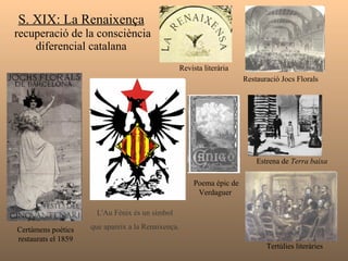 S. XIX: La Renaixença  recuperació de la consciència diferencial catalana L'Au Fènix és un símbol   que apareix a la Renaixença.   Certàmens poètics restaurats el 1859 Restauració Jocs Florals Revista literària Estrena de  Terra baixa   Poema èpic de Verdaguer  Tertúlies literàries  