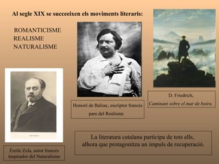 Al segle XIX se succeeixen els moviments literaris: ROMANTICISME REALISME NATURALISME Émile Zola, autor francès inspirador del Naturalisme  Honoré de Balzac, escriptor francès pare del Realisme  D. Friedrich,  Caminant sobre el mar de boira.   La literatura catalana participa de tots ells,  alhora que protagonitza un impuls de recuperació. 