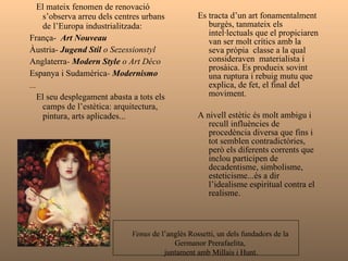 El mateix fenomen de renovació s’observa arreu dels centres urbans de l’Europa industrialitzada:  França-  Art Nouveau Àustria-  Jugend Stil  o Sezessionstyl Anglaterra -  Modern Style  o Art Déco Espanya i Sudamèrica -  Modernismo ... El seu desplegament abasta a tots els camps de l’estètica: arquitectura, pintura, arts aplicades... Es tracta d’un art burgès, tanmateix els intel·lectuals que el propiciaren van ser molt crítics amb la seva pròpia  classe a la qual consideraven  materialista i prosaica. Es produeix sovint una ruptura i rebuig mutu que explica, de fet, el final del moviment. A nivell estètic recull influències de procedència diversa fins i contradictòries (decadentisme, simbolisme, esteticisme...) totes tenen en comú l’idealisme espiritual contra el realisme. Venus  de l’anglès Rossetti, un dels fundadors de la  Germanor Prerafaelita,  juntament amb Millais i Hunt. 