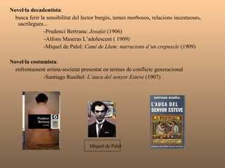 Novel·la decadentista :  Busca ferir la sensibilitat del lector burgès, temes morbosos, relacions incestuoses, sacrílegues...    -Prudenci Bertrana:  Josafat  (1906) -Alfons Maseras L’adolescent ( 1909)   -Miquel de Palol:  Camí de Llum: narracions d’un crepuscle  (1909) Novel·la costumista :  Enfrontament artista-societat presentat en termes de conflicte generacional   -Santiago Rusiñol:  L’auca del senyor Esteve  (1907) Miquel de Palol 