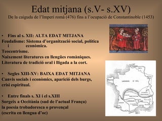 Edat mitjana (s.V- s.XV) De la caiguda de l’Imperi romà (476) fins a l’ocupació de Constantinoble (1453) Fins al s. XII: ALTA EDAT MITJANA  Feudalisme: Sistema d’organització social, política i    econòmica. Teocentrisme. Naixement literatures en llengües romàniques. Literatura de tradició oral i lligada a la cort. Segles XIII-XV: BAIXA EDAT MITJANA  Canvis socials i econòmics, aparició dels burgs,  crisi espiritual. Entre finals s. XI i el s.XIII Sorgeix a Occitània (sud de l’actual França)  la poesia trobadoresca o provençal  (escrita en llengua d’oc)  