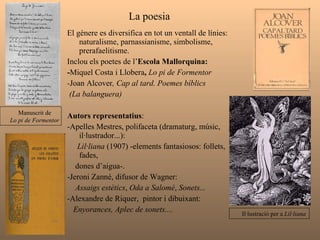 La poesia  El gènere es diversifica en tot un ventall de línies: naturalisme, parnassianisme, simbolisme, prerafaelitisme.  Inclou els poetes de l’ Escola Mallorquina:  - Miquel Costa i Llobera ,  Lo pi de Formentor - Joan Alcover , Cap al tard. Poemes bíblics  (La balanguera) Autors representatius :  -Apelles Mestres, polifaceta (dramaturg, músic, il·lustrador...):  Lil·liana  (1907) -elements fantasiosos: follets, fades,  dones d’aigua-. -Jeroni Zanné, difusor de Wagner:  Assaigs estètics ,  Oda a Salomé ,  Sonets... - Alexandre de Riquer,  pintor i dibuixant:  Enyorances,   Aplec de sonets.... Il·lustració per a  Lil·liana Manuscrit de  Lo pi de Formentor  