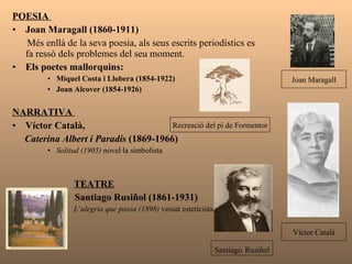 POESIA  Joan Maragall (1860-1911) Més enllà de la seva poesia, als seus escrits periodístics   es  fa ressò dels problemes del seu moment.  Els poetes mallorquins: Miquel Costa i Llobera (1854-1922) Joan Alcover (1854-1926) NARRATIVA  Víctor Català,  Caterina Albert i Paradís  (1869-1966) Solitud (1905)  novel·la simbolista TEATRE Santiago Rusiñol (1861-1931) L’alegria que passa (1898)  vessat esteticista   Recreació del pi de Formentor Víctor Català Santiago   Rusiñol Joan Maragall 
