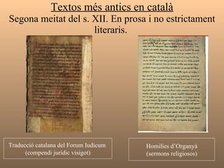 Textos més antics en català Segona meitat del s. XII. En prosa i no estrictament literaris.  Traducció catalana del Forum Iudicum  (compendi jurídic visigot) Homilies d’Organyà (sermons religiosos) 