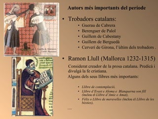 Autors més importants del període  Trobadors catalans: Guerau de Cabrera Berenguer de Palol Guillem de Cabestany Guillem de Berguedà  Cerverí de Girona, l’últim dels trobadors . Ramon Llull (Mallorca 1232-1315) Considerat creador de la prosa catalana. Predicà i divulgà la fe cristiana.  Alguns dels seus llibres més importants: Llibre de contemplació,  Llibre d’Evast e Aloma e  Blanquerna son fill ( inclou el  Llibre d’Amic e Amat), Fèlix o Llibre de meravelles ( inclou el  Llibre de les bèsties),  .... 