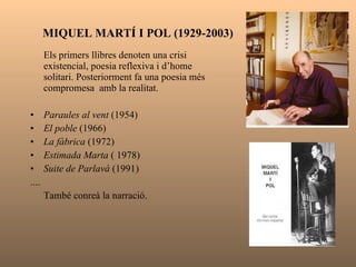 La poesia dels anys setanta  El corrent poètic predominant trenca amb el realisme històric i revisa la poesia més formal d’autors com Carner i Riba. GABRIEL FERRATER (1922-1972) Da nuces pueris  (1960) Menja’t una cama  (1962) Teoria dels cossos  (1966) Actitud de distanciament i escepticisme. Preocupació lingüística. VICENT ANDRÉS ESTELLÉS (1924-1993) Mural del país valencià  (1975) La clau que obri tots els panys  (1954-1957)  
