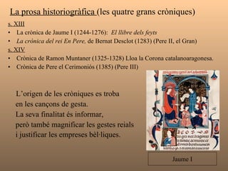 La prosa historiogràfica  (les quatre grans cròniques)  s. XIII La crònica de Jaume I (1244-1276):  El llibre dels feyts  La crònica del rei En Pere,  de Bernat Desclot (1283) (Pere II, el Gran) s. XIV Crònica de Ramon Muntaner (1325-1328) Lloa la Corona catalanoaragonesa. Crònica de Pere el Cerimoniós (1385) (Pere III) L’origen de les cròniques es troba  en les cançons de gesta.  La seva finalitat és informar,  però també magnificar les gestes reials  i justificar les empreses bèl·liques.   Jaume I 