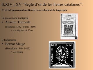 S.XIV i XV  “Segle d’or de les lletres catalanes”: Crisi del pensament medieval. La revolució de la impremta   La prosa moral i religiosa   Anselm Turmeda  (Mallorca 1352- Tunis 1450) La disputa de l’ase L’humanisme  Bernat Metge  (Barcelona 1340- 1413) Lo somni 