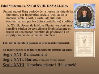 Edat Moderna: s. XVI al XVIII. DAVALLADA Durant aquest llarg període de la nostra història de la literatura, per imperatius socials (trasllat de la noblesa, amb la cort, a castella); culturals (enlluernament per les lletres castellanes) i polítics  (s. XVIII, Decret de la Nova Planta ) es donà una sensible pèrdua de consciència lingüística que es traduí en una menor quantitat de producció i un empitjorament de la qualitat literària.  Tot i així la literatura popular es produí amb regularitat . En aquests segles es donen els moviments   artístics següents :   Segle XVI . Renaixement Segle XVII . Barroc.  Francesc Vicent Garcia Segle XVIII . Neoclassicisme i Il·lustració 