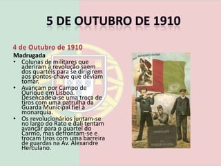 5 de Outubro de 19104 de Outubro de 1910Homenagem ao cruzador S. RafaelMadrugada Os 15 dirigentes máximos da revolução concentram-se nos Banhos de S. Paulo.Estava previsto que vários quartéis de Lisboa aderissem á revolução republicana, mas só se sublevam três: Quartel de Marinheiros, Infantaria 16 e Artilharia 1.Os navios cruzadores Adamastor e S. Rafael, ancorados no Tejo, aderem à revolução, mas o navio almirante D. Carlos permanece nas mãos dos monárquicos.
