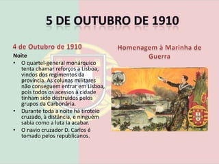 5 de Outubro de 19104 de Outubro de 1910A última guarda de honra de D. Manuel, em MafraManhã Tropas monárquicas concentram-se no Rossio.Pelas 11 horas os navios que aderiram à revolução bombardeiam o palácio das Necessidades onde o rei D. Manuel II se encontrava.O rei foge de Lisboa e dirige-se para o palácio de Mafra.