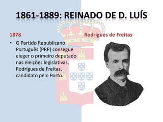 1861-1889: Reinado de D. Luís1878O Partido Republicano Português (PRP) consegue eleger o primeiro deputado nas eleições legislativas, Rodrigues de Freitas, candidato pelo Porto.Rodrigues de Freitas