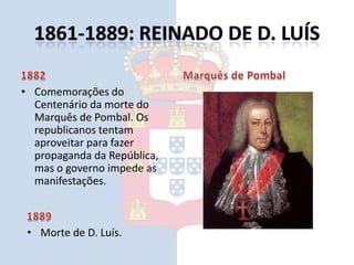 1861-1889: Reinado de D. Luís1882Comemorações do Centenário da morte do Marquês de Pombal. Os republicanos tentam aproveitar para fazer propaganda da República, mas o governo impede as manifestações.Marquês de Pombal1889Morte de D. Luís.1861-1889: Reinado de D. Carlos1889Portugal atravessa um período de grave crise económica e social.D. Carlos189011 de Janeiro - Ultimato de Inglaterra.1861-1889: Reinado de D. Carlos189131 de Janeiro - A primeira revolta destinada a implantar a república é desencadeada no Porto, mas fracassa.Revolta de 31 de Janeiro de 1891 (cópia reduzida de calendário 1911)1897Constituição da Carbonária Portuguesa1861-1889: Reinado de D. Carlos