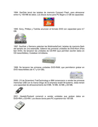 1994: SanDisk lanzó las tarjetas de memoria Compact Flash, para almacenar
entre 4 y 106 MB de datos. Los discos duros para PC llegan a 3 GB de capacidad.




1995: Sony, Phillips y Toshiba anuncian el formato DVD con capacidad para 4,7
GB.




1997: SanDisk y Siemens patentan las MultimediaCard, tarjetas de memoria flash
del tamaño de una estampilla. Salieron las primeras unidades de DVD-Rom (Para
leer DVD). Se lanzaron las unidades de CD-RW (que permiten escribir datos en
CD reescribibles). Costaban mil dólares.




1998: Se lanzaron las primeras unidades DVD-RAM, que permitieron grabar en
DVD reescribibles (de 4,7 y 9,4 GB).




2000: (15 de Diciembre) TrekTechnology e IBM comenzaron a vender las primeras
memorias USB con la marca Disgo de la empresa Israelí M-systems, estas tenian
una capacidad de almacenamiento de 8 MB, 16 MB, 32 MB, y 64 MB.




2001: Hewlett-Packard comenzó a vender unidades que graban datos en
DVD+RW y CD-RW. Los discos duros para PC superaron los 100 GB.
 