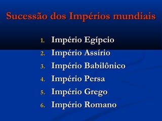 Sucessão dos Impérios mundiaisSucessão dos Impérios mundiais
1.1. Império EgípcioImpério Egípcio
2.2. Império AssírioImpério Assírio
3.3. Império BabilônicoImpério Babilônico
4.4. Império PersaImpério Persa
5.5. Império GregoImpério Grego
6.6. Império RomanoImpério Romano
 