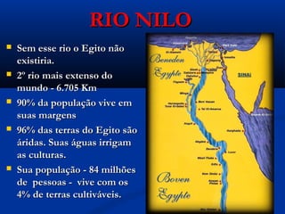 RIO NILORIO NILO
 Sem esse rio o Egito nãoSem esse rio o Egito não
existiria.existiria.
 2º rio mais extenso do2º rio mais extenso do
mundo - 6.705 Kmmundo - 6.705 Km
 90% da população vive em90% da população vive em
suas margenssuas margens
 96% das terras do Egito são96% das terras do Egito são
áridas. Suas águas irrigamáridas. Suas águas irrigam
as culturas.as culturas.
 Sua população - 84 milhõesSua população - 84 milhões
de pessoas - vive com osde pessoas - vive com os
4% de terras cultiváveis.4% de terras cultiváveis.
 