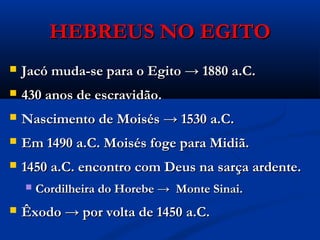 HEBREUS NO EGITOHEBREUS NO EGITO
 Jacó muda-se para o Egito → 1880 a.C.Jacó muda-se para o Egito → 1880 a.C.
 430 anos de escravidão.430 anos de escravidão.
 Nascimento de Moisés → 1530 a.C.Nascimento de Moisés → 1530 a.C.
 Em 1490 a.C. Moisés foge para Midiã.Em 1490 a.C. Moisés foge para Midiã.
 1450 a.C. encontro com Deus na sarça ardente.1450 a.C. encontro com Deus na sarça ardente.
 Cordilheira do Horebe → Monte Sinai.Cordilheira do Horebe → Monte Sinai.
 Êxodo → por volta de 1450 a.C.Êxodo → por volta de 1450 a.C.
 