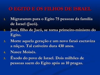 O EGITO E OS FILHOS DE ISRAELO EGITO E OS FILHOS DE ISRAEL
1.1. Migraramm para o Egito 75 pessoas da famíliaMigraramm para o Egito 75 pessoas da família
de Israel (Jacó).de Israel (Jacó).
2.2. José, filho de Jacó, se torna primeiro-ministro doJosé, filho de Jacó, se torna primeiro-ministro do
Egito.Egito.
3.3. Morre aquela geração e um novo faraó escravizaMorre aquela geração e um novo faraó escraviza
a nãçao. Tal cativeiro dura 430 anos.a nãçao. Tal cativeiro dura 430 anos.
4.4. Nasce Moisés.Nasce Moisés.
5.5. Êxodo do povo de Israel. Dois milhões deÊxodo do povo de Israel. Dois milhões de
pessoas saem do Egito após as 10 pragas.pessoas saem do Egito após as 10 pragas.
 