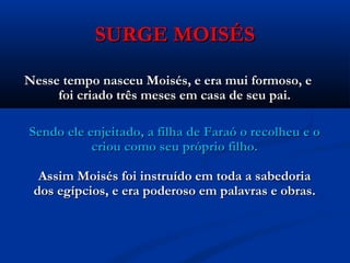 SURGE MOISÉSSURGE MOISÉS
Nesse tempo nasceu Moisés, e era mui formoso, eNesse tempo nasceu Moisés, e era mui formoso, e
foi criado três meses em casa de seu pai.foi criado três meses em casa de seu pai.
Sendo ele enjeitado, a filha de Faraó o recolheu e oSendo ele enjeitado, a filha de Faraó o recolheu e o
criou como seu próprio filho.criou como seu próprio filho.
Assim Moisés foi instruído em toda a sabedoriaAssim Moisés foi instruído em toda a sabedoria
dos egípcios, e era poderoso em palavras e obras.dos egípcios, e era poderoso em palavras e obras.
 